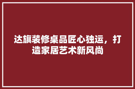 达旗装修桌品匠心独运，打造家居艺术新风尚