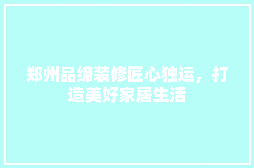 郑州品缔装修匠心独运，打造美好家居生活