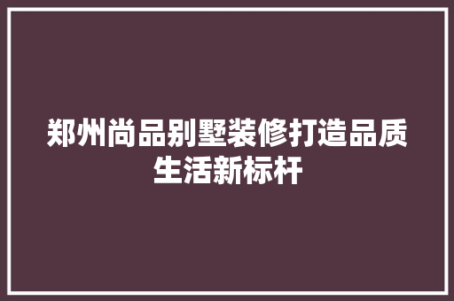 郑州尚品别墅装修打造品质生活新标杆