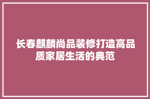 长春麒麟尚品装修打造高品质家居生活的典范  第1张