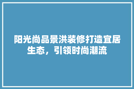 阳光尚品景洪装修打造宜居生态，引领时尚潮流