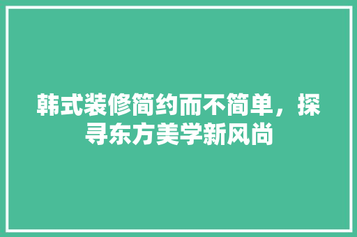 韩式装修简约而不简单，探寻东方美学新风尚