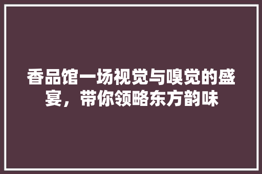 香品馆一场视觉与嗅觉的盛宴，带你领略东方韵味  第1张
