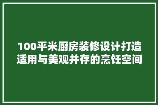 100平米厨房装修设计打造适用与美观并存的烹饪空间