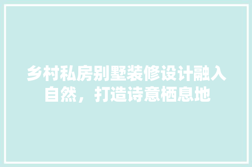 乡村私房别墅装修设计融入自然，打造诗意栖息地