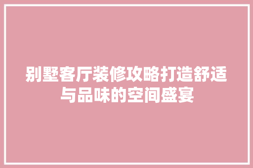 别墅客厅装修攻略打造舒适与品味的空间盛宴