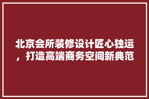 北京会所装修设计匠心独运，打造高端商务空间新典范