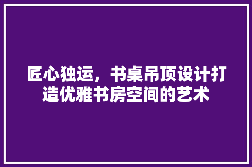 匠心独运，书桌吊顶设计打造优雅书房空间的艺术  第1张