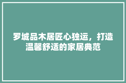 罗城品木居匠心独运，打造温馨舒适的家居典范