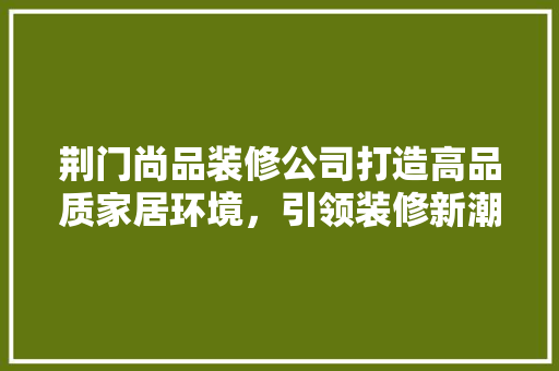 荆门尚品装修公司打造高品质家居环境，引领装修新潮流