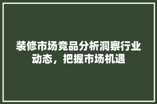 装修市场竞品分析洞察行业动态，把握市场机遇  第1张