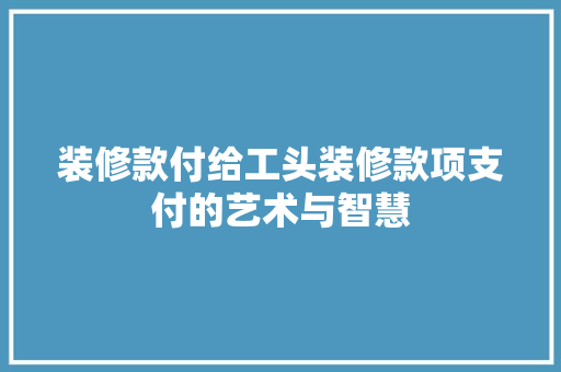 装修款付给工头装修款项支付的艺术与智慧  第1张