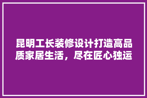 昆明工长装修设计打造高品质家居生活，尽在匠心独运