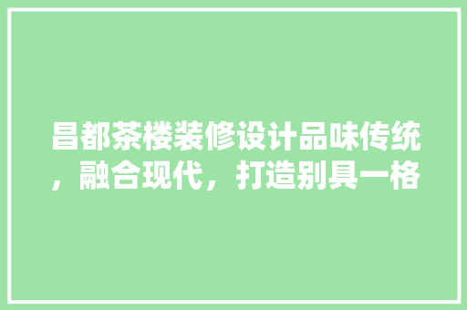 昌都茶楼装修设计品味传统，融合现代，打造别具一格的茶艺空间