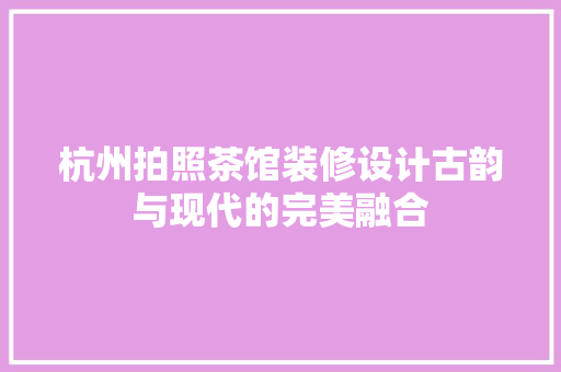 杭州拍照茶馆装修设计古韵与现代的完美融合