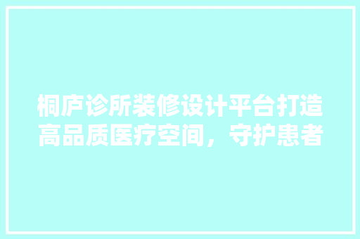 桐庐诊所装修设计平台打造高品质医疗空间，守护患者健康之路