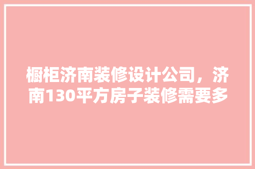 橱柜济南装修设计公司，济南130平方房子装修需要多少钱