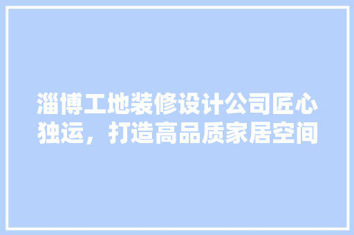 淄博工地装修设计公司匠心独运，打造高品质家居空间