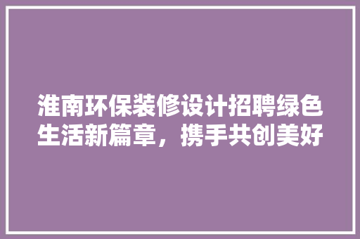 淮南环保装修设计招聘绿色生活新篇章，携手共创美好未来