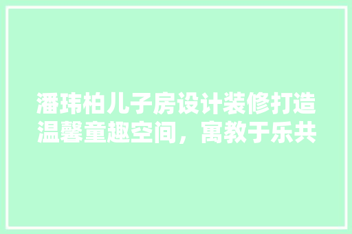 潘玮柏儿子房设计装修打造温馨童趣空间，寓教于乐共成长