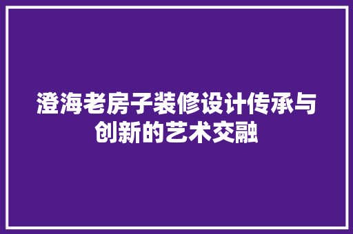 澄海老房子装修设计传承与创新的艺术交融