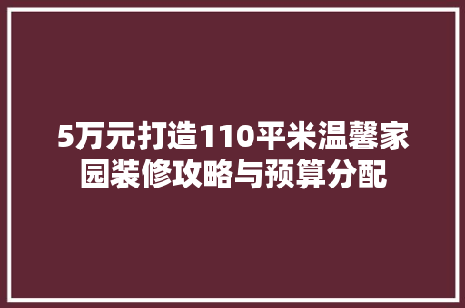 5万元打造110平米温馨家园装修攻略与预算分配