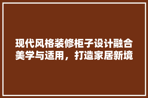 现代风格装修柜子设计融合美学与适用，打造家居新境界
