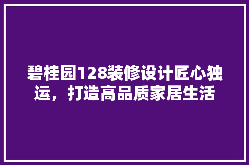 碧桂园128装修设计匠心独运，打造高品质家居生活