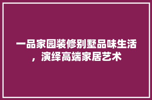 一品家园装修别墅品味生活，演绎高端家居艺术
