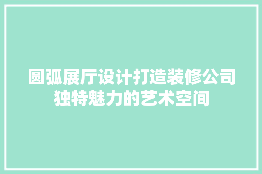 圆弧展厅设计打造装修公司独特魅力的艺术空间