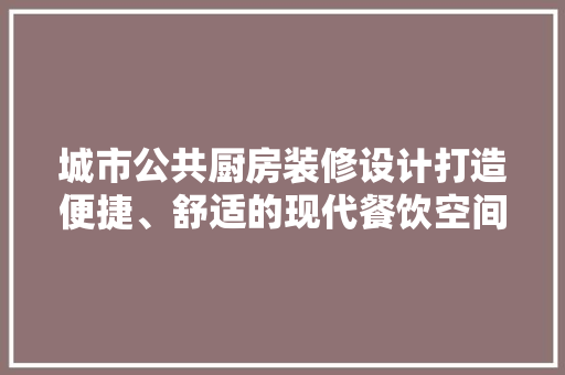 城市公共厨房装修设计打造便捷、舒适的现代餐饮空间
