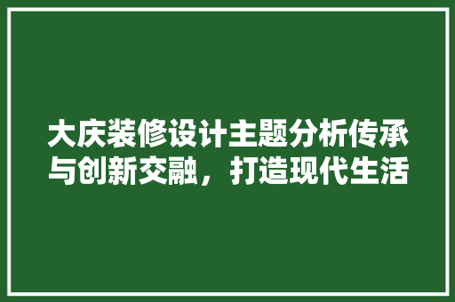大庆装修设计主题分析传承与创新交融，打造现代生活空间