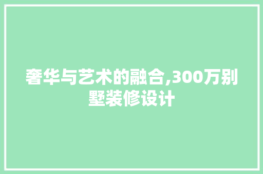 奢华与艺术的融合,300万别墅装修设计