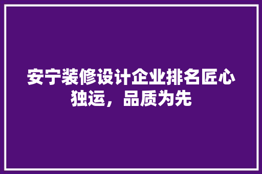 安宁装修设计企业排名匠心独运，品质为先