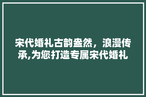 宋代婚礼古韵盎然，浪漫传承,为您打造专属宋代婚礼装修APP