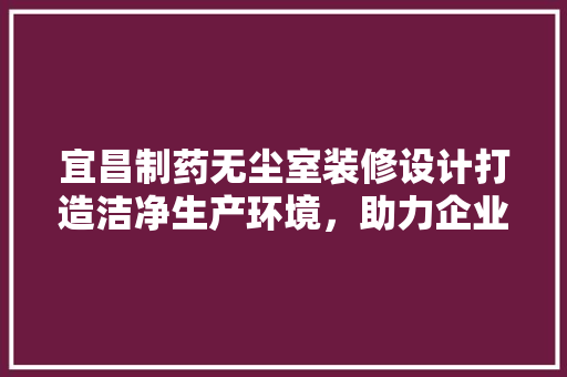 宜昌制药无尘室装修设计打造洁净生产环境，助力企业发展