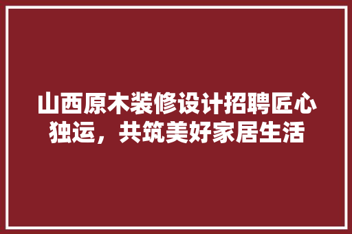 山西原木装修设计招聘匠心独运，共筑美好家居生活