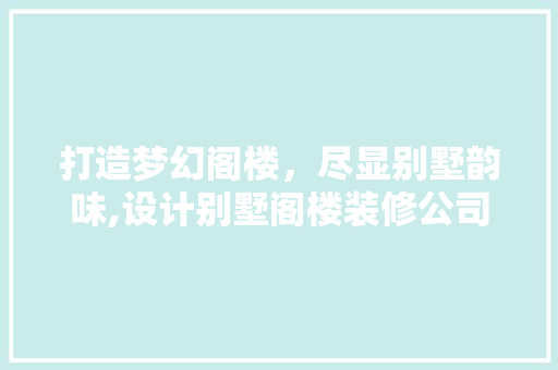 打造梦幻阁楼，尽显别墅韵味,设计别墅阁楼装修公司指南