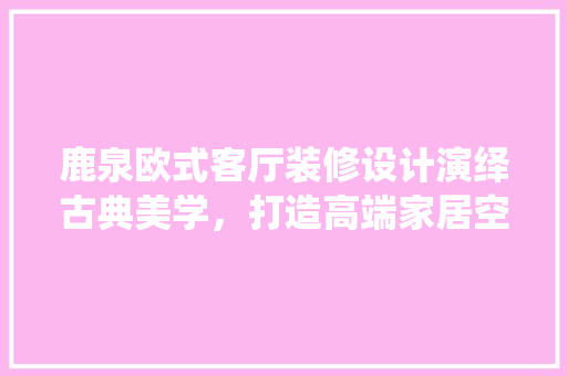 鹿泉欧式客厅装修设计演绎古典美学，打造高端家居空间