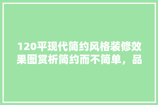 120平现代简约风格装修效果图赏析简约而不简单，品味生活新境界