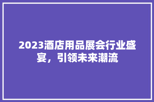 2023酒店用品展会行业盛宴，引领未来潮流