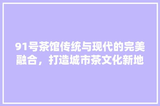 91号茶馆传统与现代的完美融合，打造城市茶文化新地标