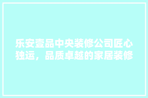 乐安壹品中央装修公司匠心独运，品质卓越的家居装修专家