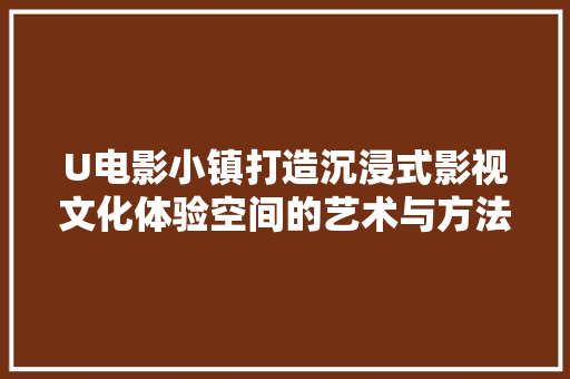 U电影小镇打造沉浸式影视文化体验空间的艺术与方法