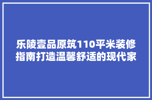 乐陵壹品原筑110平米装修指南打造温馨舒适的现代家居  第1张