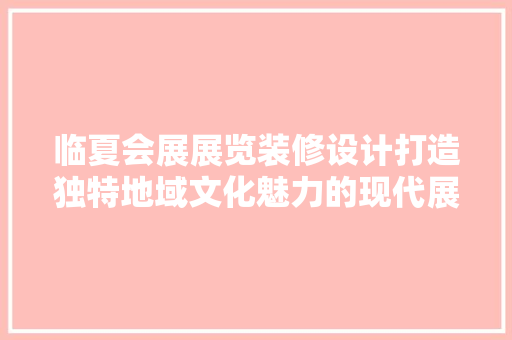 临夏会展展览装修设计打造独特地域文化魅力的现代展示空间
