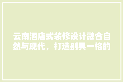 云南酒店式装修设计融合自然与现代，打造别具一格的住宿体验  第1张