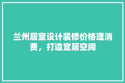 兰州居室设计装修价格理消费，打造宜居空间