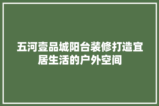 五河壹品城阳台装修打造宜居生活的户外空间  第1张