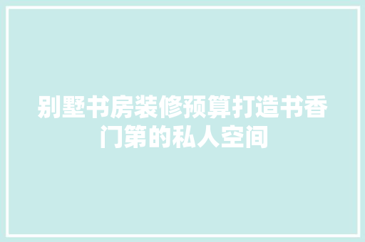 别墅书房装修预算打造书香门第的私人空间